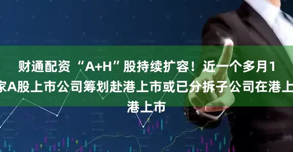 财通配资 “A+H”股持续扩容！近一个多月14家A股上市公司筹划赴港上市或已分拆子公司在港上市