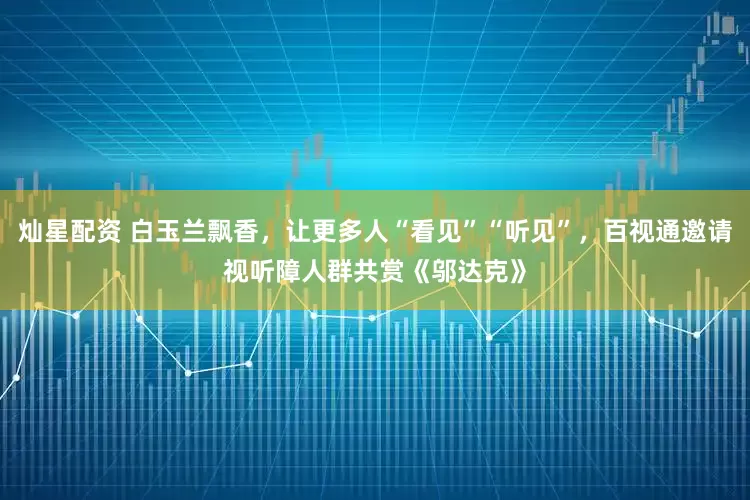 灿星配资 白玉兰飘香，让更多人“看见”“听见”，百视通邀请视听障人群共赏《邬达克》