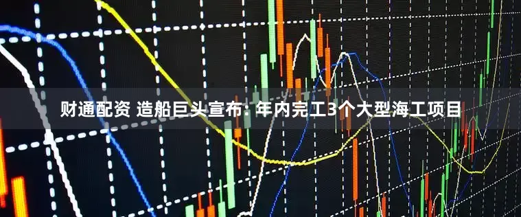 财通配资 造船巨头宣布: 年内完工3个大型海工项目