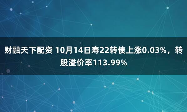 财融天下配资 10月14日寿22转债上涨0.03%，转股溢价率113.99%
