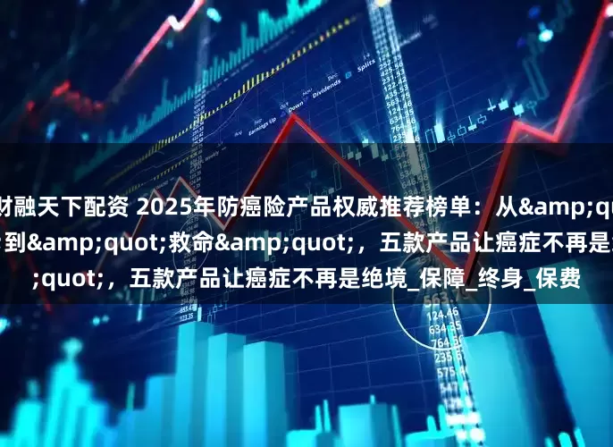 财融天下配资 2025年防癌险产品权威推荐榜单：从"赔钱"到"救命"，五款产品让癌症不再是绝境_保障_终身_保费