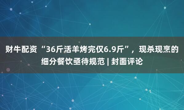 财牛配资 “36斤活羊烤完仅6.9斤”，现杀现烹的细分餐饮亟待规范 | 封面评论