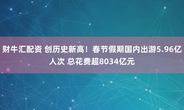 财牛汇配资 创历史新高！春节假期国内出游5.96亿人次 总花费超8034亿元