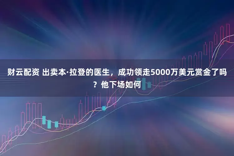 财云配资 出卖本·拉登的医生，成功领走5000万美元赏金了吗？他下场如何