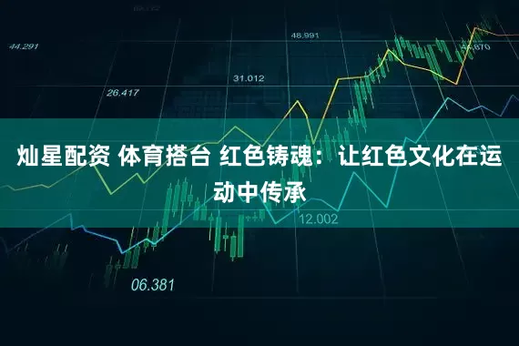 灿星配资 体育搭台 红色铸魂：让红色文化在运动中传承